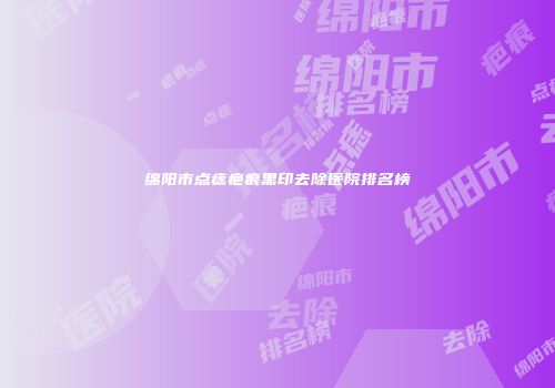 绵阳市点痣疤痕黑印去除医院排名榜