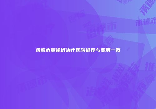 承德市童雀斑治疗医院推荐与费用一览