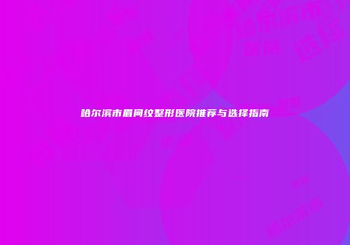 哈尔滨市眉间纹整形医院推荐与选择指南