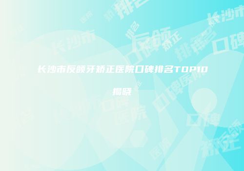 长沙市反颌牙矫正医院口碑排名TOP10揭晓