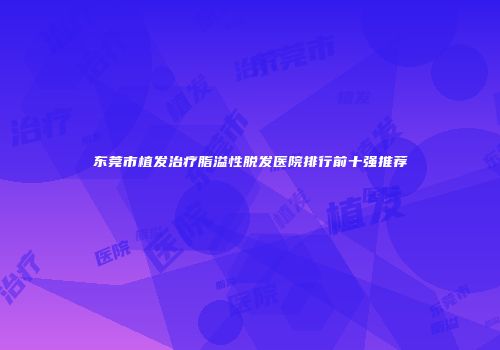 东莞市植发治疗脂溢性脱发医院排行前十强推荐