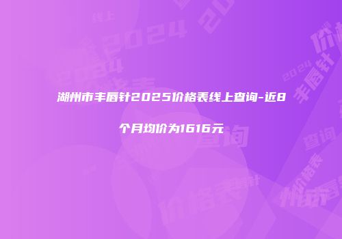 湖州市丰唇针2025价格表线上查询-近8个月均价为1616元
