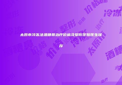太原市冷冻法酒糟鼻治疗价格及整形医院医生推荐