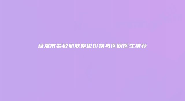 菏泽市紧致肌肤整形价格与医院医生推荐