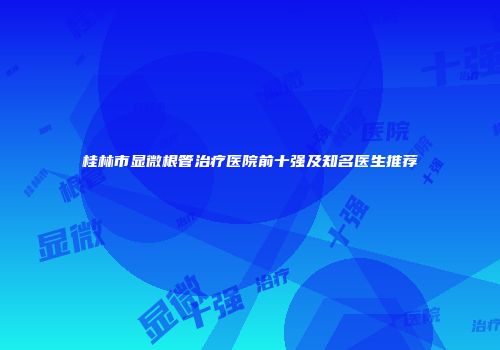 桂林市显微根管治疗医院前十强及知名医生推荐