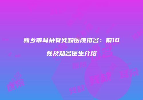 新乡市耳朵有残缺医院排名：前10强及知名医生介绍