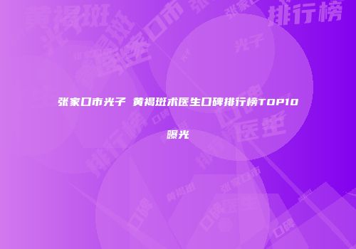 张家口市光子袪黄褐斑术医生口碑排行榜TOP10曝光