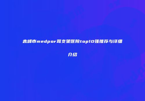 赤峰市medpor耳支架医院top10强推荐与详细介绍