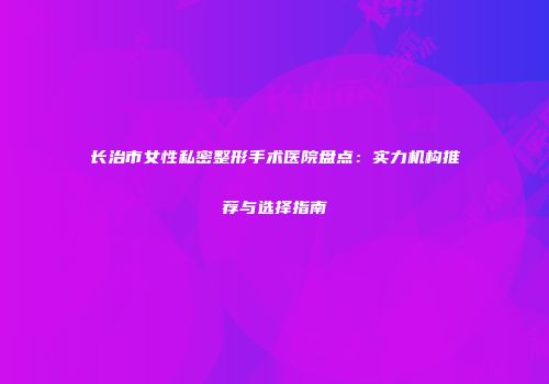 长治市女性私密整形手术医院盘点:实力机构推荐与选择指南