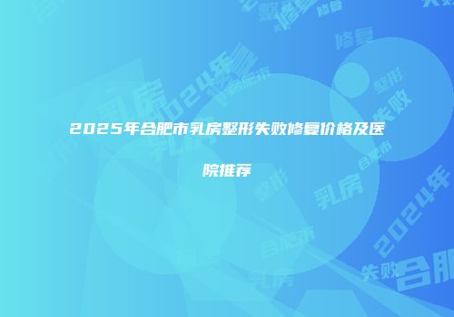 2025年合肥市乳房整形失败修复价格及医院推荐