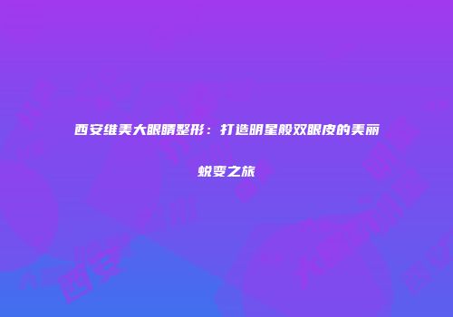 西安维美大眼睛整形：打造明星般双眼皮的美丽蜕变之旅