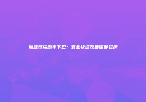 瑞蓝玻尿酸丰下巴：安全快速改善面部轮廓