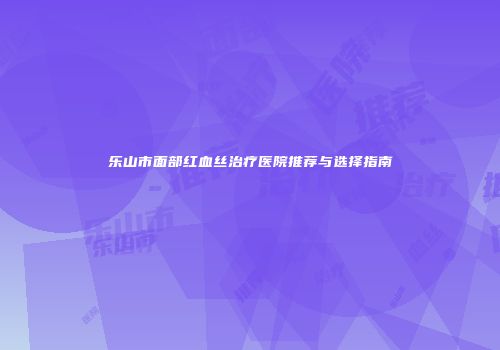 乐山市面部红血丝治疗医院推荐与选择指南
