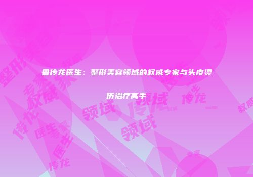 鲁传龙医生：整形美容领域的权威专家与头皮烫伤治疗高手