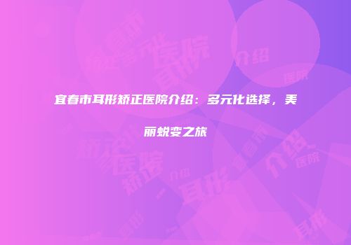 宜春市耳形矫正医院介绍：多元化选择，美丽蜕变之旅