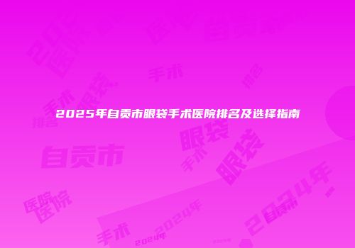 2025年自贡市眼袋手术医院排名及选择指南