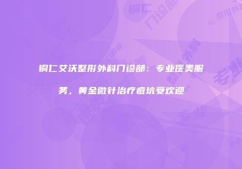 铜仁艾沃整形外科门诊部：专业医美服务，黄金微针治疗痘坑受欢迎