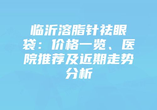 临沂溶脂针祛眼袋：价格一览、医院推荐及近期走势分析