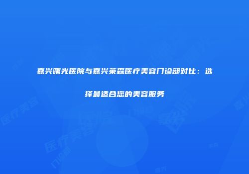 嘉兴曙光医院与嘉兴莱森医疗美容门诊部对比：选择最适合您的美容服务