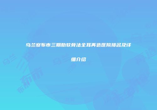 乌兰察布市三期肋软骨法全耳再造医院排名及详细介绍