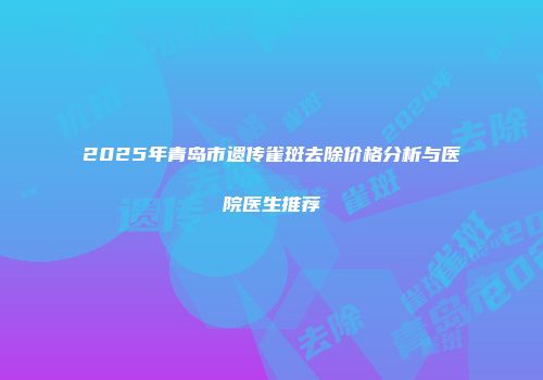 2025年青岛市遗传雀斑去除价格分析与医院医生推荐