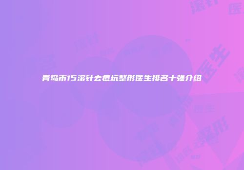 青岛市15滚针去痘坑整形医生排名十强介绍
