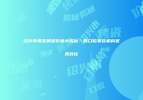 绍兴市黄金烤瓷价格大揭秘：各口腔美容机构优惠对比
