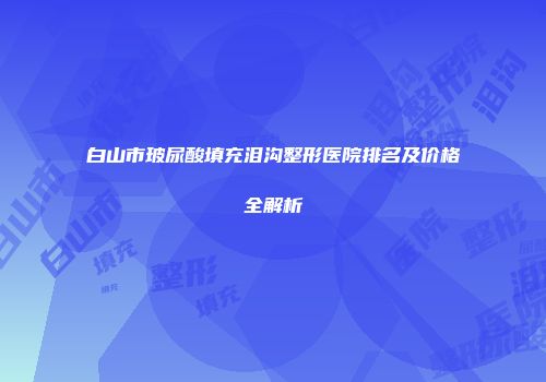 白山市玻尿酸填充泪沟整形医院排名及价格全解析