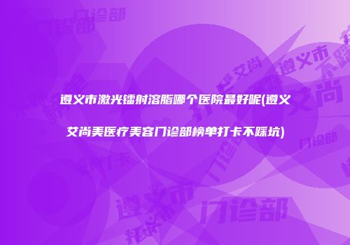 遵义市激光镭射溶脂哪个医院最好呢(遵义艾尚美医疗美容门诊部榜单打卡不踩坑)