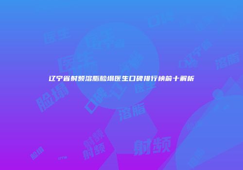 辽宁省射频溶脂脸塌医生口碑排行榜前十解析