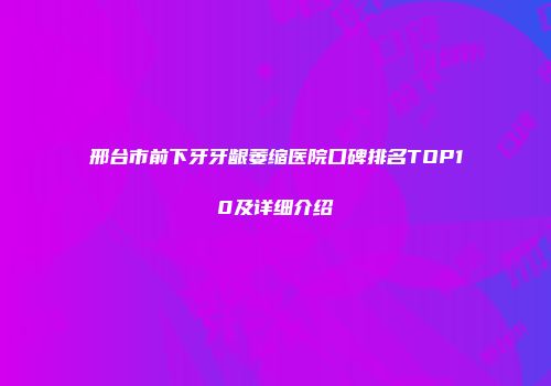 邢台市前下牙牙龈萎缩医院口碑排名TOP10及详细介绍