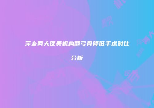 萍乡两大医美机构颧弓骨降低手术对比分析