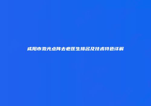 咸阳市激光点阵去疤医生排名及技术特色详解