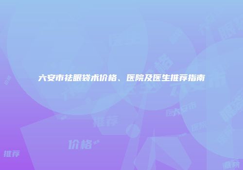 六安市祛眼袋术价格、医院及医生推荐指南