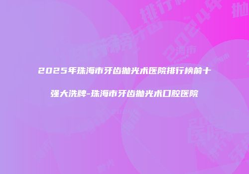 2025年珠海市牙齿抛光术医院排行榜前十强大洗牌-珠海市牙齿抛光术口腔医院