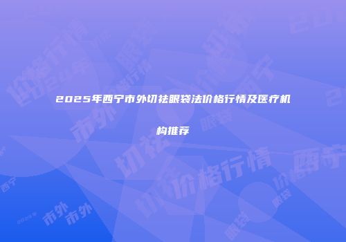 2025年西宁市外切祛眼袋法价格行情及医疗机构推荐