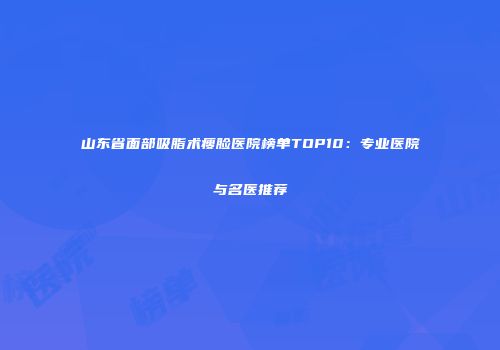 山东省面部吸脂术瘦脸医院榜单TOP10：专业医院与名医推荐