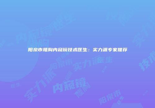 阳泉市隆胸内窥镜技术医生：实力派专家推荐