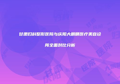 甘肃妇科整形医院与庆阳大眼睛医疗美容诊所全面对比分析