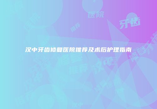 汉中牙齿修复医院推荐及术后护理指南