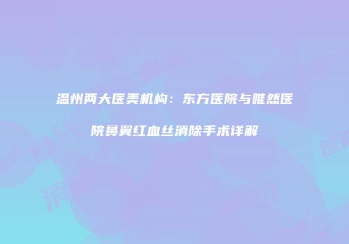 温州两大医美机构：东方医院与唯然医院鼻翼红血丝消除手术详解