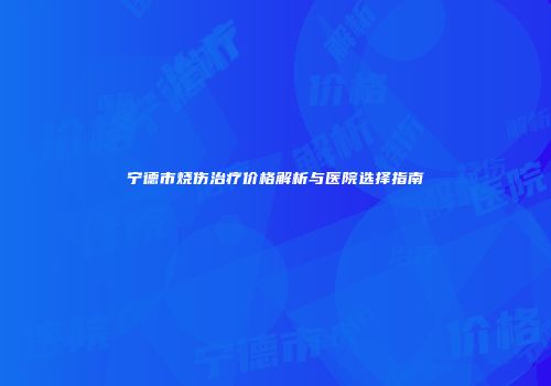 宁德市烧伤治疗价格解析与医院选择指南