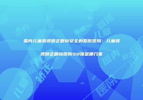 国内儿童弱视矫正眼镜安全的整形医院：儿童弱视矫正眼镜医院50强是哪几家