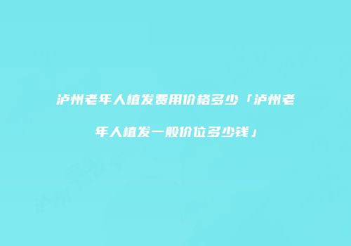 泸州老年人植发费用价格多少「泸州老年人植发一般价位多少钱」