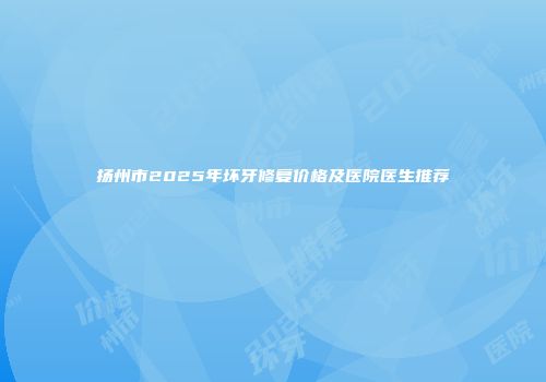 扬州市2025年坏牙修复价格及医院医生推荐