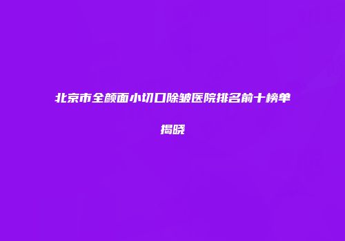 北京市全颜面小切口除皱医院排名前十榜单揭晓