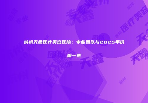杭州天鑫医疗美容医院：专业团队与2025年价格一览