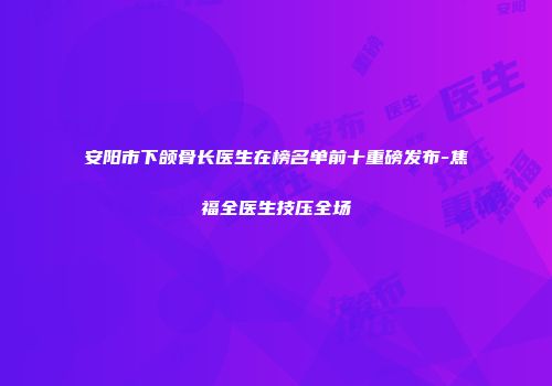 安阳市下颌骨长医生在榜名单前十重磅发布-焦福全医生技压全场