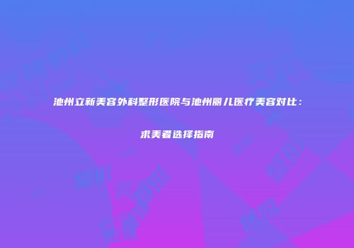 池州立新美容外科整形医院与池州丽儿医疗美容对比:求美者选择指南