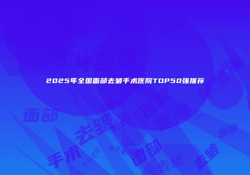 2025年全国面部去皱手术医院TOP50强推荐